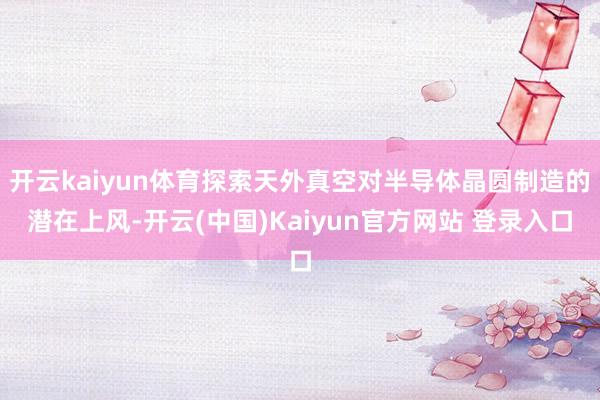 开云kaiyun体育探索天外真空对半导体晶圆制造的潜在上风-开云(中国)Kaiyun官方网站 登录入口