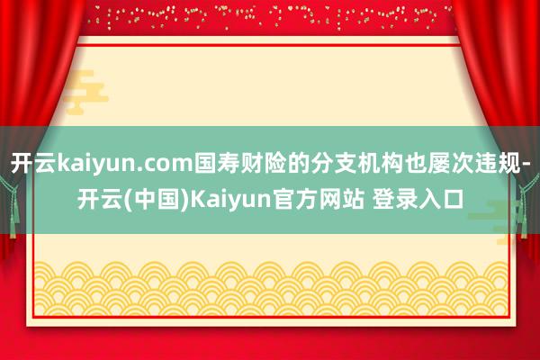 开云kaiyun.com国寿财险的分支机构也屡次违规-开云(中国)Kaiyun官方网站 登录入口