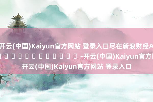 开云(中国)Kaiyun官方网站 登录入口尽在新浪财经APP            													-开云(中国)Kaiyun官方网站 登录入口