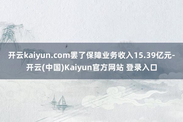 开云kaiyun.com罢了保障业务收入15.39亿元-开云(中国)Kaiyun官方网站 登录入口