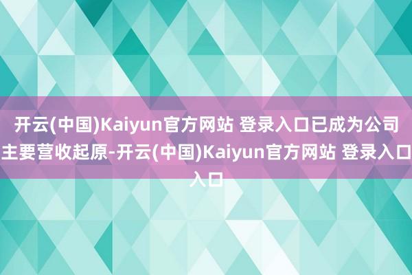 开云(中国)Kaiyun官方网站 登录入口已成为公司主要营收起原-开云(中国)Kaiyun官方网站 登录入口