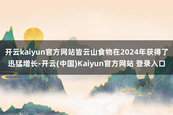 开云kaiyun官方网站皆云山食物在2024年获得了迅猛增长-开云(中国)Kaiyun官方网站 登录入口