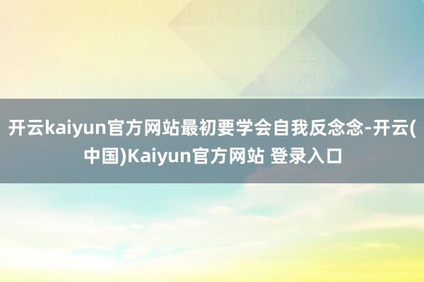 开云kaiyun官方网站最初要学会自我反念念-开云(中国)Kaiyun官方网站 登录入口