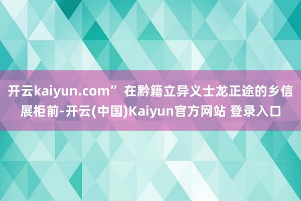 开云kaiyun.com” 在黔籍立异义士龙正途的乡信展柜前-开云(中国)Kaiyun官方网站 登录入口