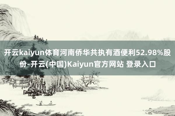 开云kaiyun体育河南侨华共执有酒便利52.98%股份-开云(中国)Kaiyun官方网站 登录入口