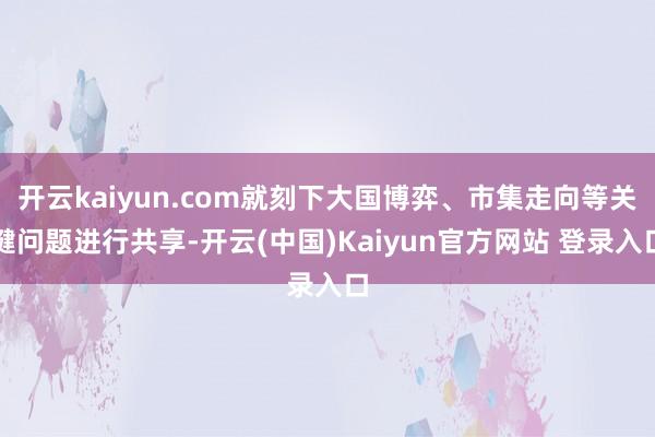 开云kaiyun.com就刻下大国博弈、市集走向等关键问题进行共享-开云(中国)Kaiyun官方网站 登录入口