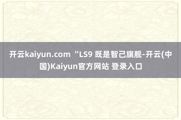 开云kaiyun.com “LS9 既是智己旗舰-开云(中国)Kaiyun官方网站 登录入口