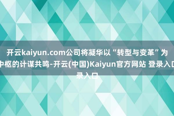 开云kaiyun.com公司将凝华以“转型与变革”为中枢的计谋共鸣-开云(中国)Kaiyun官方网站 登录入口