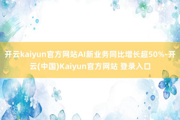 开云kaiyun官方网站AI新业务同比增长超50%-开云(中国)Kaiyun官方网站 登录入口
