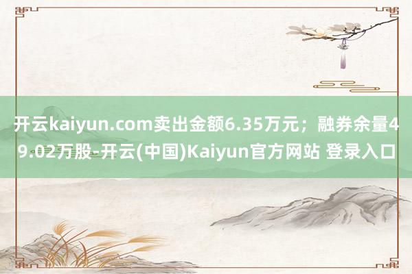 开云kaiyun.com卖出金额6.35万元；融券余量49.02万股-开云(中国)Kaiyun官方网站 登录入口