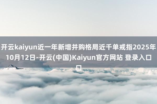 开云kaiyun近一年新增并购格局近千单戒指2025年10月12日-开云(中国)Kaiyun官方网站 登录入口
