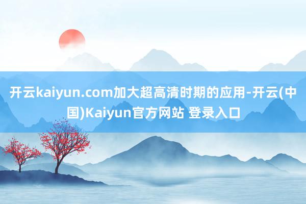 开云kaiyun.com加大超高清时期的应用-开云(中国)Kaiyun官方网站 登录入口