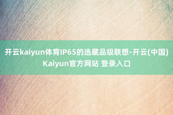 开云kaiyun体育IP65的选藏品级联想-开云(中国)Kaiyun官方网站 登录入口