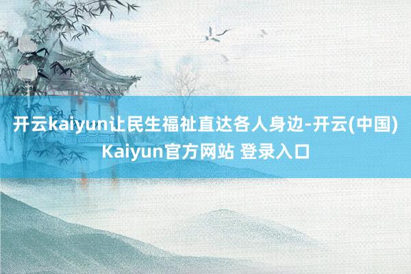 开云kaiyun让民生福祉直达各人身边-开云(中国)Kaiyun官方网站 登录入口