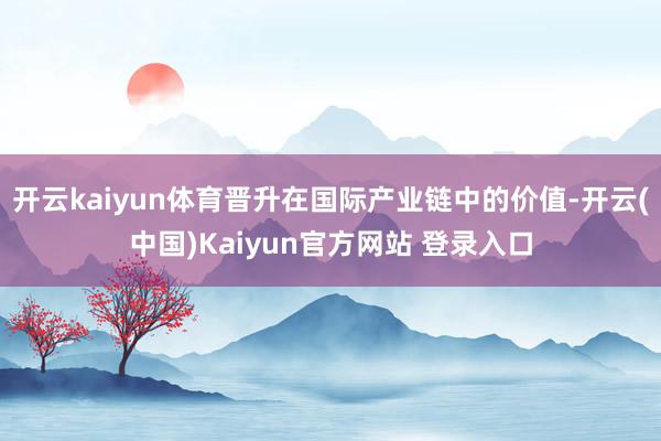 开云kaiyun体育晋升在国际产业链中的价值-开云(中国)Kaiyun官方网站 登录入口