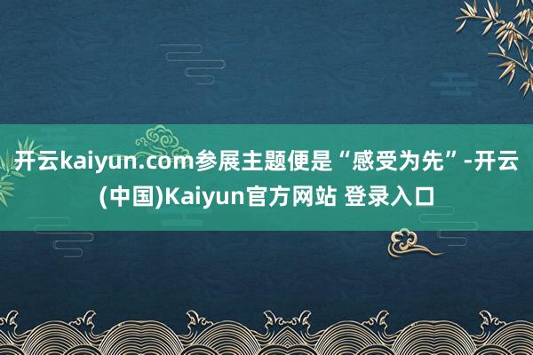 开云kaiyun.com参展主题便是“感受为先”-开云(中国)Kaiyun官方网站 登录入口