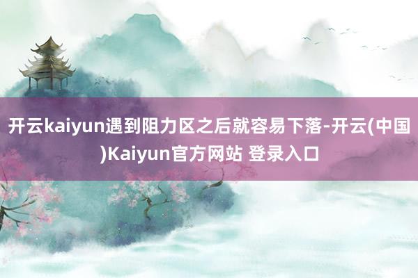开云kaiyun遇到阻力区之后就容易下落-开云(中国)Kaiyun官方网站 登录入口