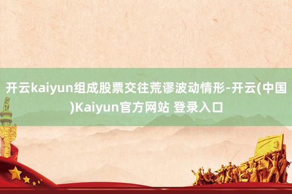 开云kaiyun组成股票交往荒谬波动情形-开云(中国)Kaiyun官方网站 登录入口