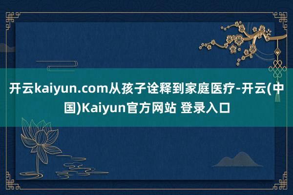 开云kaiyun.com从孩子诠释到家庭医疗-开云(中国)Kaiyun官方网站 登录入口