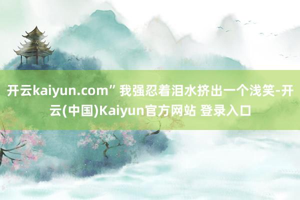 开云kaiyun.com”我强忍着泪水挤出一个浅笑-开云(中国)Kaiyun官方网站 登录入口