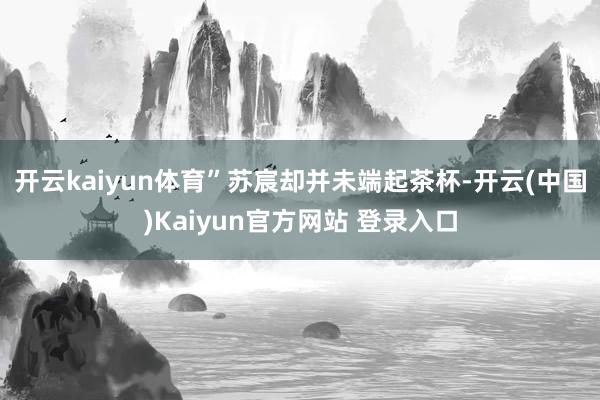 开云kaiyun体育”苏宸却并未端起茶杯-开云(中国)Kaiyun官方网站 登录入口