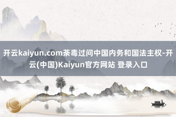 开云kaiyun.com荼毒过问中国内务和国法主权-开云(中国)Kaiyun官方网站 登录入口