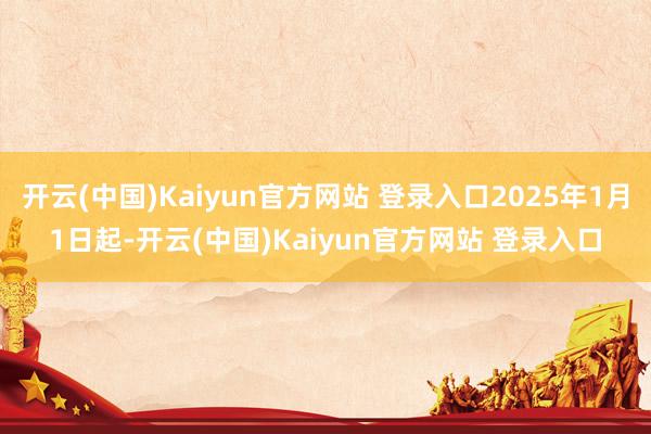 开云(中国)Kaiyun官方网站 登录入口2025年1月1日起-开云(中国)Kaiyun官方网站 登录入口