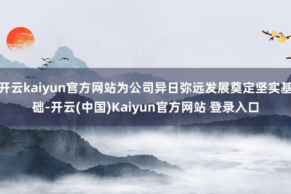 开云kaiyun官方网站为公司异日弥远发展奠定坚实基础-开云(中国)Kaiyun官方网站 登录入口