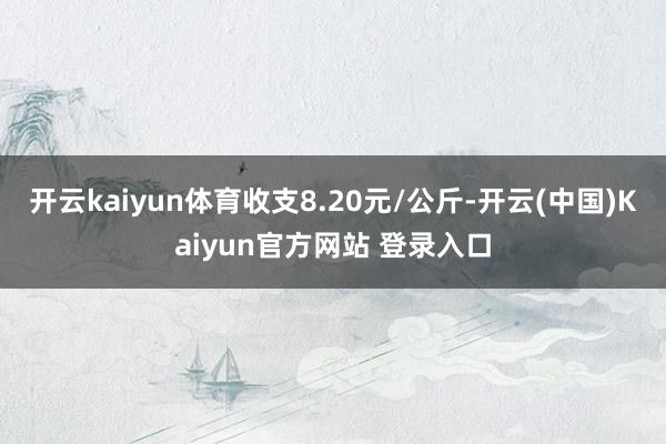 开云kaiyun体育收支8.20元/公斤-开云(中国)Kaiyun官方网站 登录入口