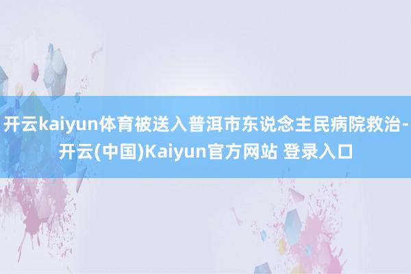 开云kaiyun体育被送入普洱市东说念主民病院救治-开云(中国)Kaiyun官方网站 登录入口