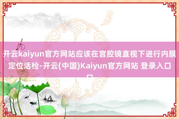 开云kaiyun官方网站应该在宫腔镜直视下进行内膜定位活检-开云(中国)Kaiyun官方网站 登录入口