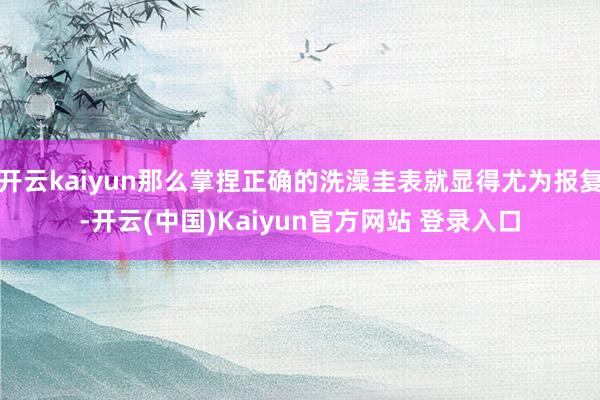开云kaiyun那么掌捏正确的洗澡圭表就显得尤为报复-开云(中国)Kaiyun官方网站 登录入口