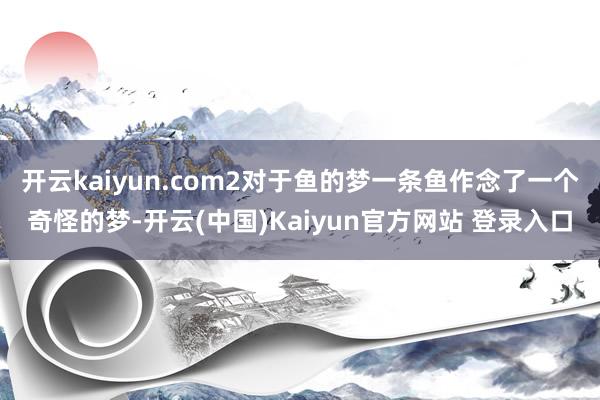 开云kaiyun.com2对于鱼的梦一条鱼作念了一个奇怪的梦-开云(中国)Kaiyun官方网站 登录入口