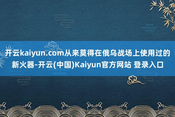 开云kaiyun.com从来莫得在俄乌战场上使用过的新火器-开云(中国)Kaiyun官方网站 登录入口