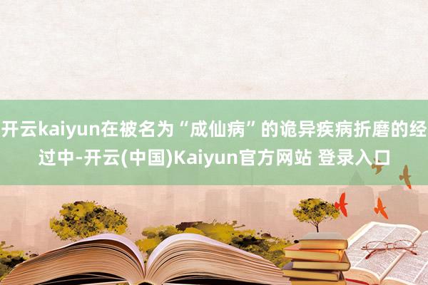 开云kaiyun在被名为“成仙病”的诡异疾病折磨的经过中-开云(中国)Kaiyun官方网站 登录入口