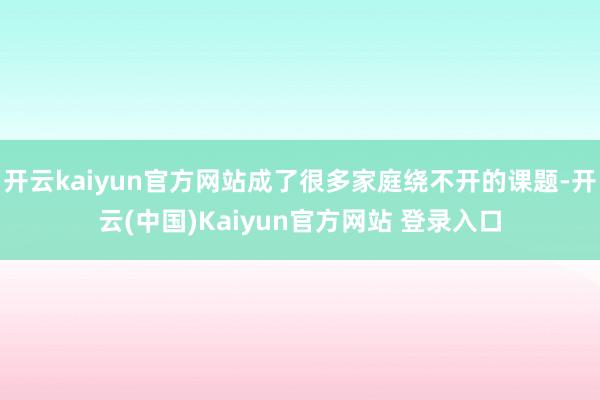 开云kaiyun官方网站成了很多家庭绕不开的课题-开云(中国)Kaiyun官方网站 登录入口