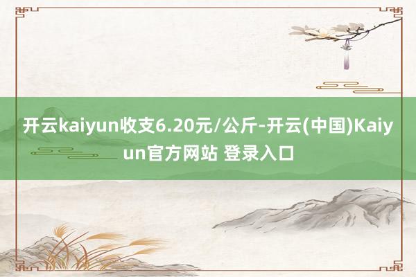 开云kaiyun收支6.20元/公斤-开云(中国)Kaiyun官方网站 登录入口