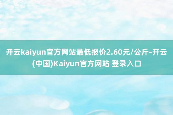 开云kaiyun官方网站最低报价2.60元/公斤-开云(中国)Kaiyun官方网站 登录入口