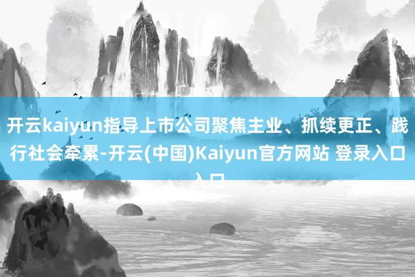 开云kaiyun指导上市公司聚焦主业、抓续更正、践行社会牵累-开云(中国)Kaiyun官方网站 登录入口