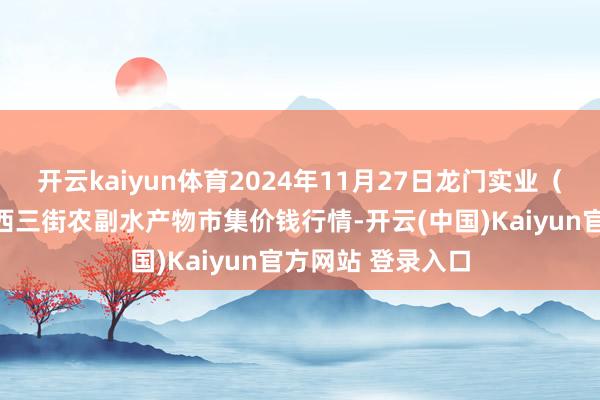 开云kaiyun体育2024年11月27日龙门实业(集团)有限公司西三街农副水产物市集价钱行情-开云(中国)Kaiyun官方网站 登录入口