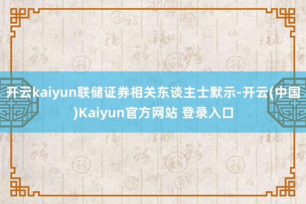 开云kaiyun联储证券相关东谈主士默示-开云(中国)Kaiyun官方网站 登录入口