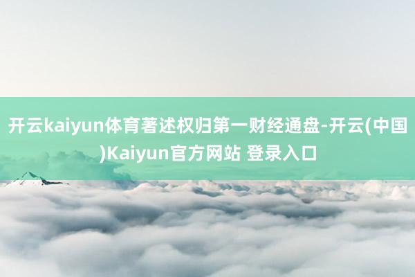开云kaiyun体育著述权归第一财经通盘-开云(中国)Kaiyun官方网站 登录入口