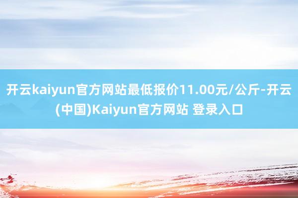 开云kaiyun官方网站最低报价11.00元/公斤-开云(中国)Kaiyun官方网站 登录入口