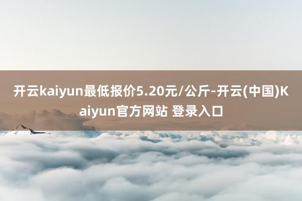 开云kaiyun最低报价5.20元/公斤-开云(中国)Kaiyun官方网站 登录入口