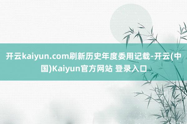开云kaiyun.com刷新历史年度委用记载-开云(中国)Kaiyun官方网站 登录入口