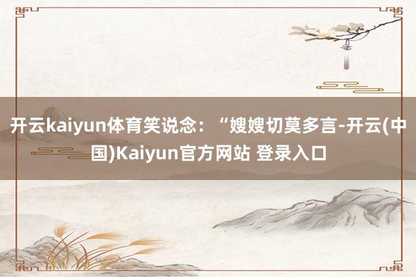 开云kaiyun体育笑说念:“嫂嫂切莫多言-开云(中国)Kaiyun官方网站 登录入口