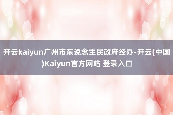 开云kaiyun广州市东说念主民政府经办-开云(中国)Kaiyun官方网站 登录入口
