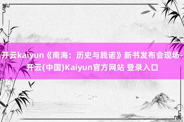 开云kaiyun《南海：历史与践诺》新书发布会现场-开云(中国)Kaiyun官方网站 登录入口