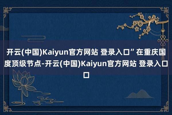 开云(中国)Kaiyun官方网站 登录入口”在重庆国度顶级节点-开云(中国)Kaiyun官方网站 登录入口