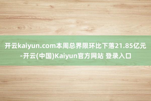 开云kaiyun.com本周总界限环比下落21.85亿元-开云(中国)Kaiyun官方网站 登录入口